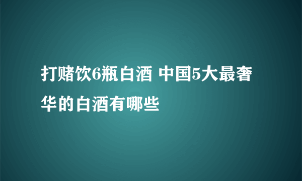 打赌饮6瓶白酒 中国5大最奢华的白酒有哪些