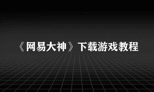 《网易大神》下载游戏教程