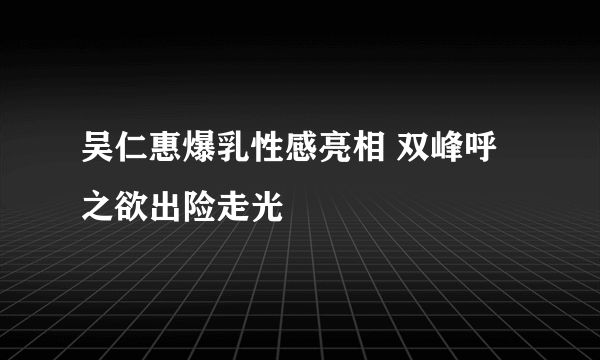 吴仁惠爆乳性感亮相 双峰呼之欲出险走光