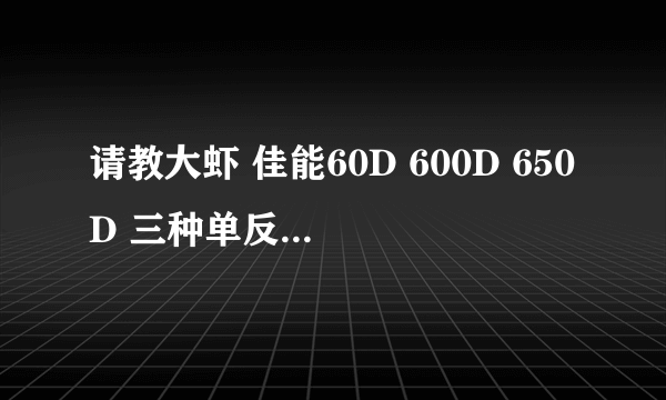 请教大虾 佳能60D 600D 650D 三种单反哪个好？出去旅游用