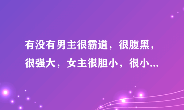 有没有男主很霸道，很腹黑，很强大，女主很胆小，很小白的言情小说，不要虐文，最好是短文，谢谢？