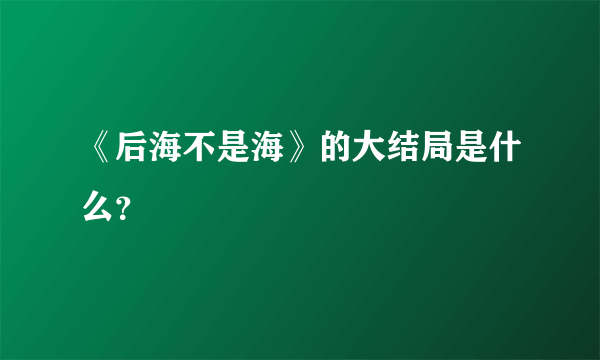 《后海不是海》的大结局是什么？