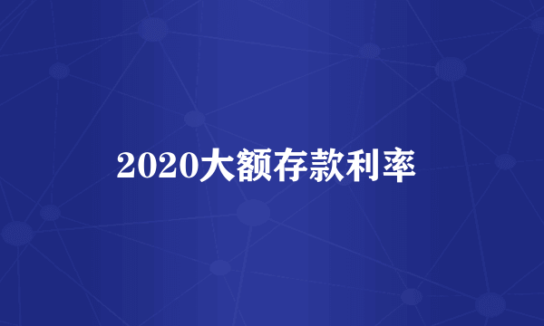 2020大额存款利率 