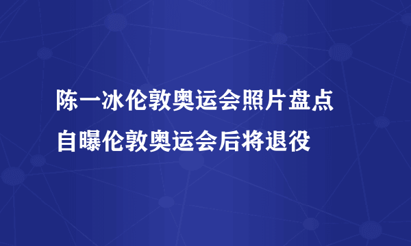 陈一冰伦敦奥运会照片盘点 自曝伦敦奥运会后将退役