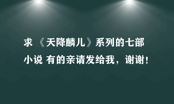 求 《天降麟儿》系列的七部小说 有的亲请发给我，谢谢！