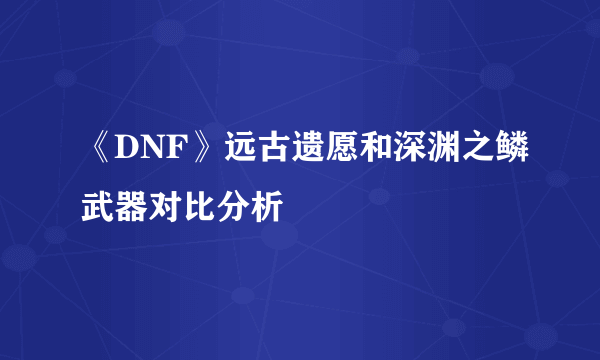 《DNF》远古遗愿和深渊之鳞武器对比分析