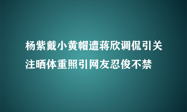 杨紫戴小黄帽遭蒋欣调侃引关注晒体重照引网友忍俊不禁