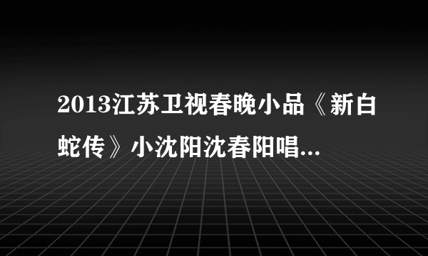 2013江苏卫视春晚小品《新白蛇传》小沈阳沈春阳唱的那首歌叫什么名字？