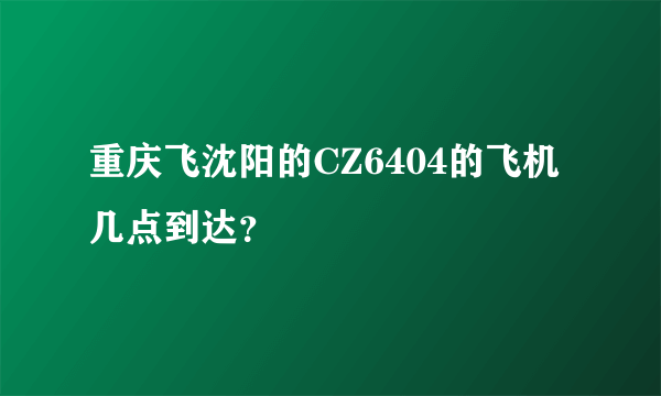 重庆飞沈阳的CZ6404的飞机几点到达？