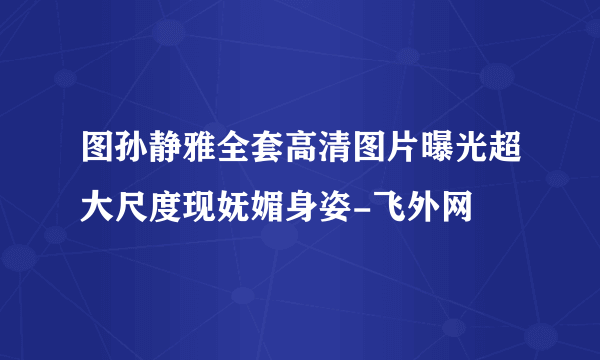 图孙静雅全套高清图片曝光超大尺度现妩媚身姿-飞外网