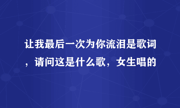 让我最后一次为你流泪是歌词，请问这是什么歌，女生唱的