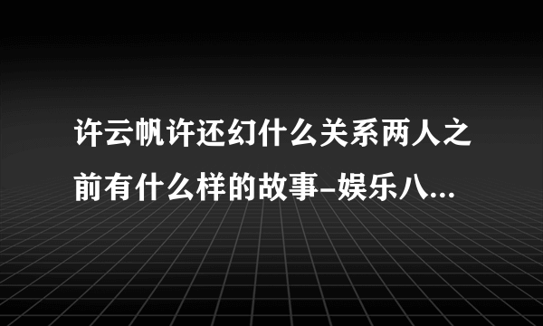 许云帆许还幻什么关系两人之前有什么样的故事-娱乐八卦-飞外网