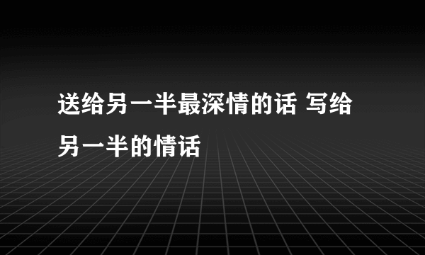 送给另一半最深情的话 写给另一半的情话