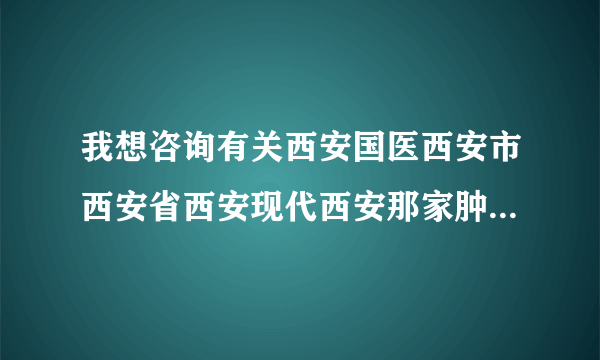 我想咨询有关西安国医西安市西安省西安现代西安那家肿瘤医院好的