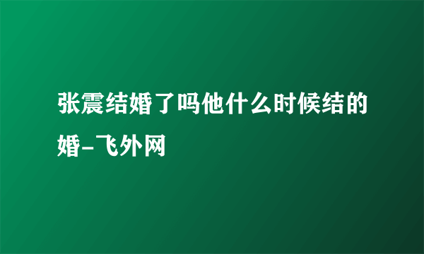 张震结婚了吗他什么时候结的婚-飞外网