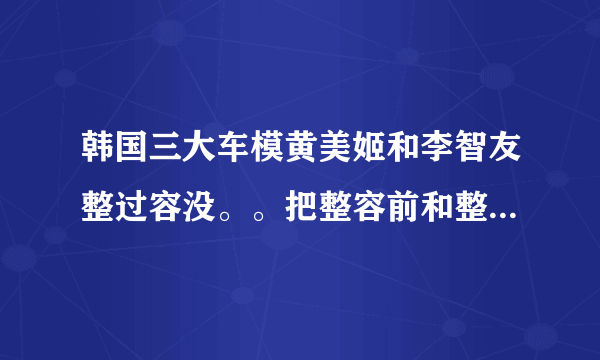 韩国三大车模黄美姬和李智友整过容没。。把整容前和整容后照片发到767548116@qq.com