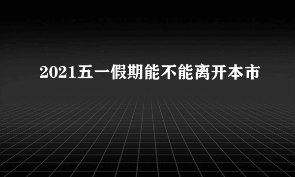 2021五一假期能不能离开本市