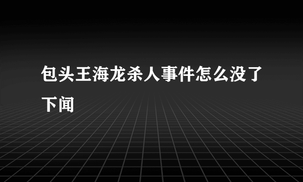 包头王海龙杀人事件怎么没了下闻