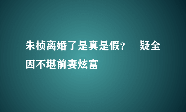 朱桢离婚了是真是假？   疑全因不堪前妻炫富