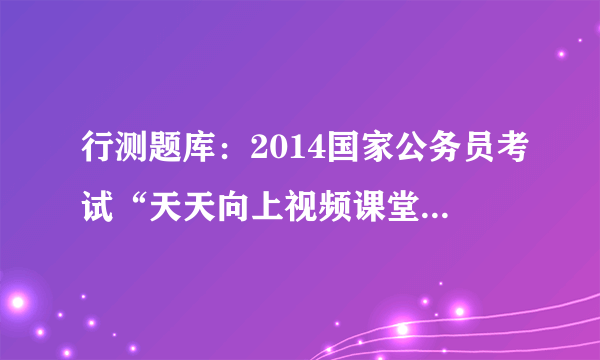 行测题库：2014国家公务员考试“天天向上视频课堂”20130802