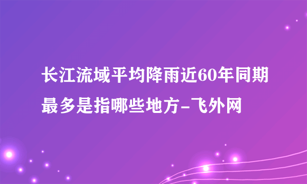 长江流域平均降雨近60年同期最多是指哪些地方-飞外网