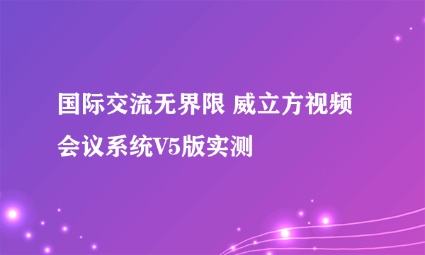 国际交流无界限 威立方视频会议系统V5版实测