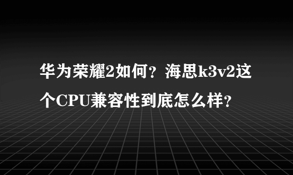 华为荣耀2如何？海思k3v2这个CPU兼容性到底怎么样？