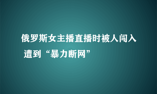 俄罗斯女主播直播时被人闯入 遭到“暴力断网”