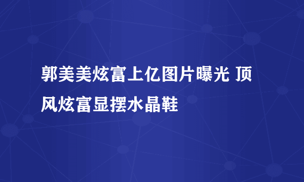 郭美美炫富上亿图片曝光 顶风炫富显摆水晶鞋