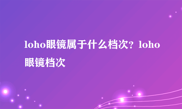 loho眼镜属于什么档次？loho眼镜档次