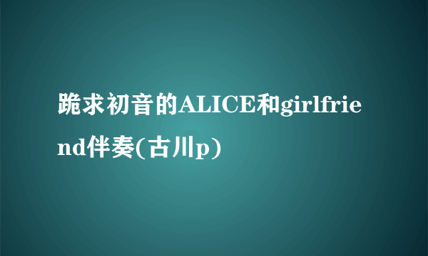 跪求初音的ALICE和girlfriend伴奏(古川p)