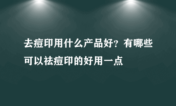 去痘印用什么产品好？有哪些可以祛痘印的好用一点