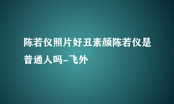 陈若仪照片好丑素颜陈若仪是普通人吗-飞外