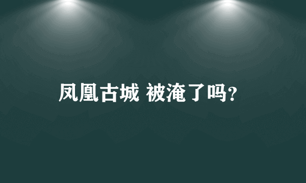 凤凰古城 被淹了吗？