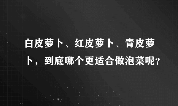 白皮萝卜、红皮萝卜、青皮萝卜，到底哪个更适合做泡菜呢？