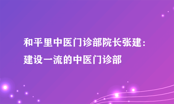 和平里中医门诊部院长张建：建设一流的中医门诊部