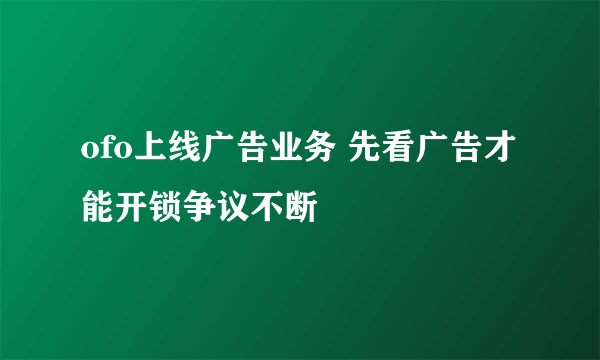 ofo上线广告业务 先看广告才能开锁争议不断