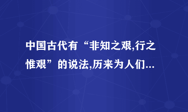 中国古代有“非知之艰,行之惟艰”的说法,历来为人们所遵奉.孙中山从资产阶级民主革命的实践中,深感这种传统旧说不但不能激励人们的进取精神,反而助长一种畏难苟安的心理.“不知固不欲行,而知之又不敢行,则天下事无可为者矣”.他认为这正是中国近代之所以积弱衰败,革命事业不能取得成功的一个重要原因.为了破除这种旧的传统观念,鼓舞人们“无所畏而乐于行”的勇气,孙中山提出了相反的命题：“行之非艰,而知之惟艰”.