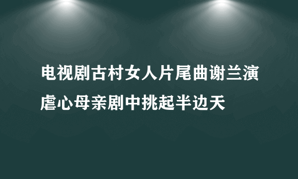 电视剧古村女人片尾曲谢兰演虐心母亲剧中挑起半边天