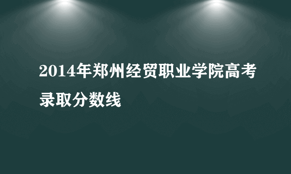 2014年郑州经贸职业学院高考录取分数线