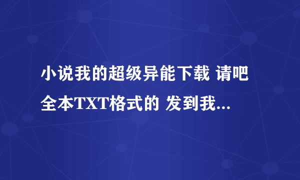 小说我的超级异能下载 请吧全本TXT格式的 发到我邮箱 2412819338@.com 谢谢了 天涯大大请进