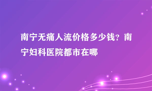 南宁无痛人流价格多少钱？南宁妇科医院都市在哪