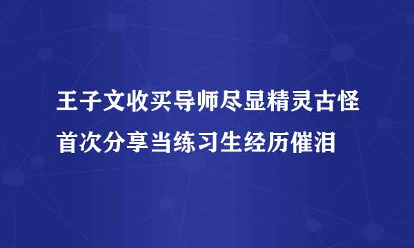 王子文收买导师尽显精灵古怪首次分享当练习生经历催泪