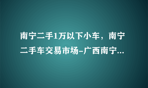 南宁二手1万以下小车，南宁二手车交易市场-广西南宁二手汽车市场-南宁二手车