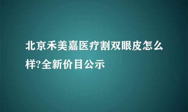 北京禾美嘉医疗割双眼皮怎么样?全新价目公示