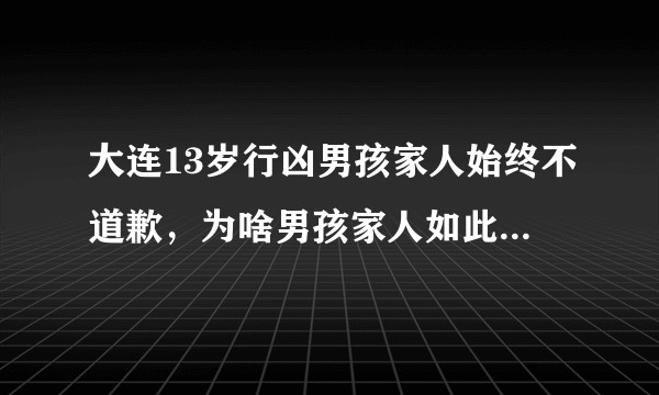 大连13岁行凶男孩家人始终不道歉，为啥男孩家人如此狠心呢？