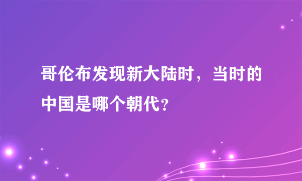 哥伦布发现新大陆时，当时的中国是哪个朝代？