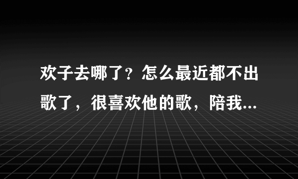 欢子去哪了？怎么最近都不出歌了，很喜欢他的歌，陪我度过小学时代～