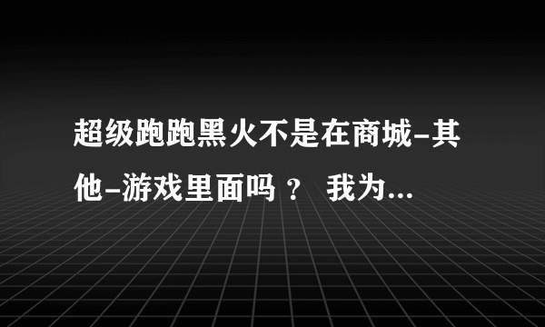 超级跑跑黑火不是在商城-其他-游戏里面吗 ？ 我为什么找不到