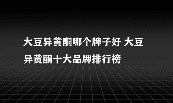 大豆异黄酮哪个牌子好 大豆异黄酮十大品牌排行榜